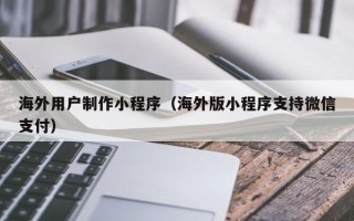 本溪海外用户制作小程序（海外版小程序支持微信支付）