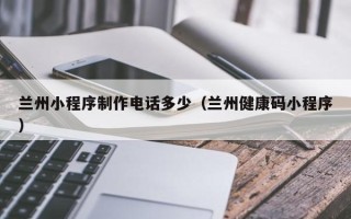 本溪兰州小程序制作电话多少（兰州健康码小程序）