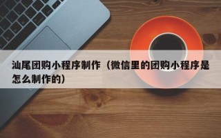 本溪汕尾团购小程序制作（微信里的团购小程序是怎么制作的）