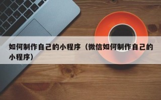 本溪如何制作自己的小程序（微信如何制作自己的小程序）